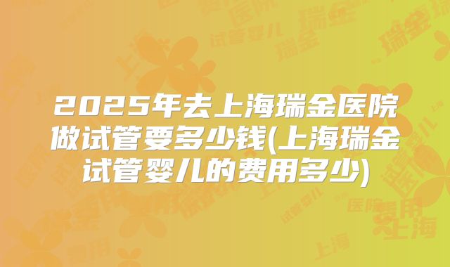 2025年去上海瑞金医院做试管要多少钱(上海瑞金试管婴儿的费用多少)