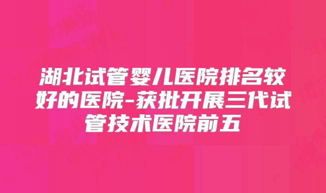 湖北试管婴儿医院排名较好的医院-获批开展三代试管技术医院前五