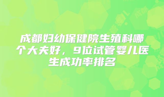 成都妇幼保健院生殖科哪个大夫好，9位试管婴儿医生成功率排名