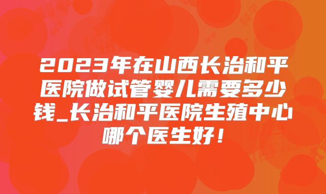 2023年在山西长治和平医院做试管婴儿需要多少钱_长治和平医院生殖中心哪个医生好!