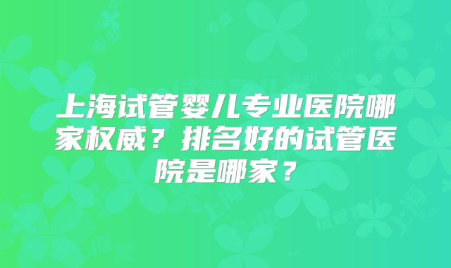 上海试管婴儿专业医院哪家权威？排名好的试管医院是哪家？