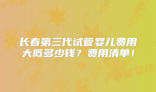 长春第三代试管婴儿费用大概多少钱？费用清单！