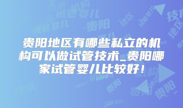 贵阳地区有哪些私立的机构可以做试管技术_贵阳哪家试管婴儿比较好！
