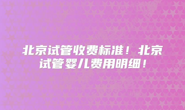 北京试管收费标准！北京试管婴儿费用明细！