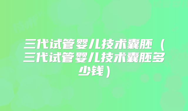 三代试管婴儿技术囊胚（三代试管婴儿技术囊胚多少钱）