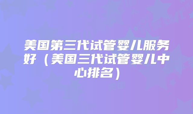 美国第三代试管婴儿服务好（美国三代试管婴儿中心排名）