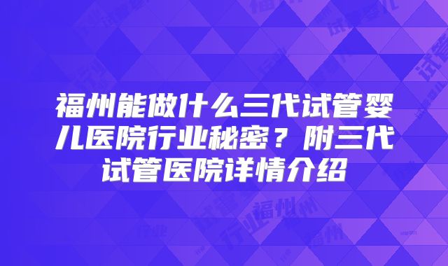 福州能做什么三代试管婴儿医院行业秘密？附三代试管医院详情介绍