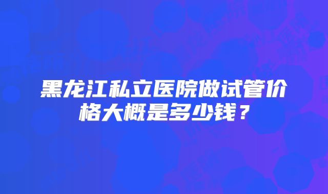 黑龙江私立医院做试管价格大概是多少钱？