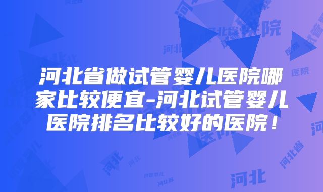 河北省做试管婴儿医院哪家比较便宜-河北试管婴儿医院排名比较好的医院！