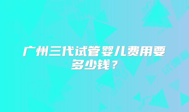 广州三代试管婴儿费用要多少钱？