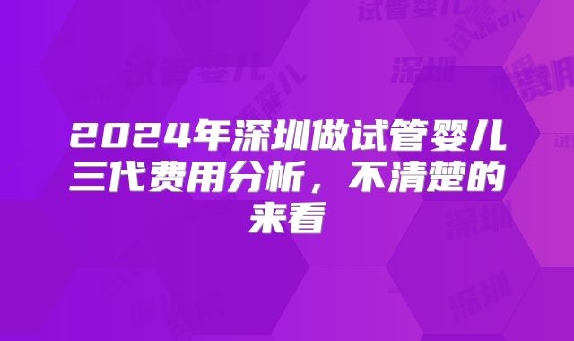 2024年深圳做试管婴儿三代费用分析,不清楚的来看
