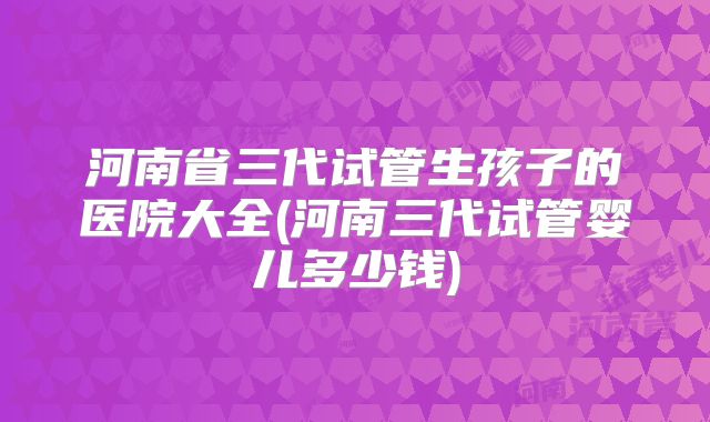 河南省三代试管生孩子的医院大全(河南三代试管婴儿多少钱)