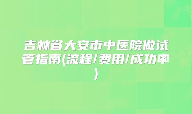 吉林省大安市中医院做试管指南(流程/费用/成功率)