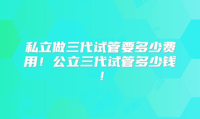 私立做三代试管要多少费用！公立三代试管多少钱！