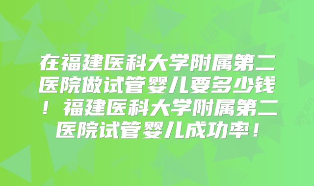 在福建医科大学附属第二医院做试管婴儿要多少钱！福建医科大学附属第二医院试管婴儿成功率！