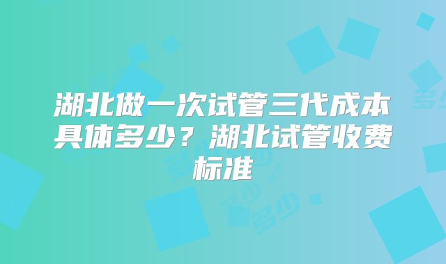 湖北做一次试管三代成本具体多少？湖北试管收费标准
