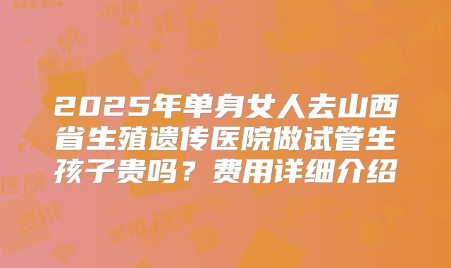 2025年单身女人去山西省生殖遗传医院做试管生孩子贵吗?费用详细介绍