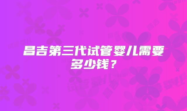 昌吉第三代试管婴儿需要多少钱？