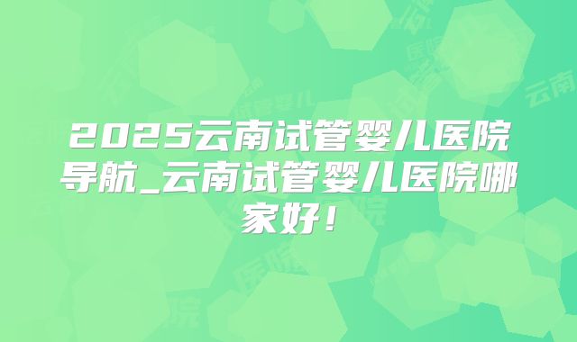 2025云南试管婴儿医院导航_云南试管婴儿医院哪家好！
