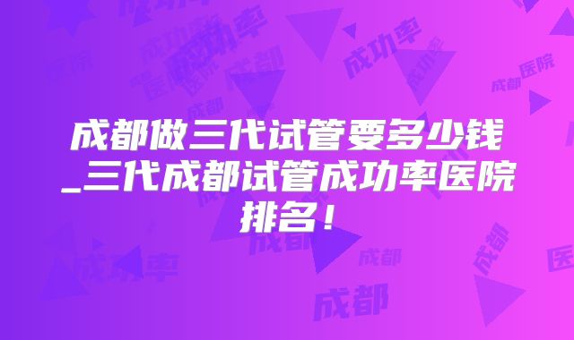 成都做三代试管要多少钱_三代成都试管成功率医院排名!