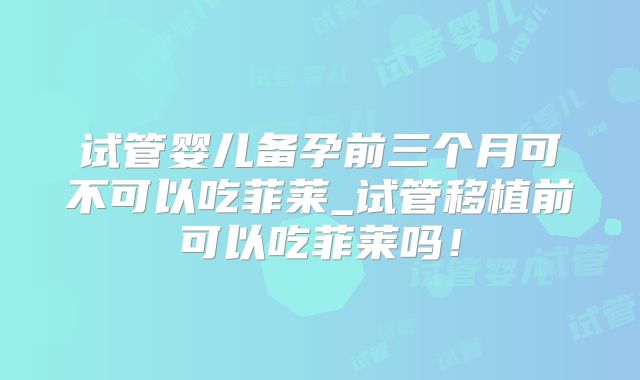 试管婴儿备孕前三个月可不可以吃菲莱_试管移植前可以吃菲莱吗！