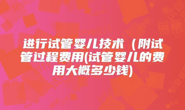 进行试管婴儿技术(附试管过程费用(试管婴儿的费用大概多少钱)
