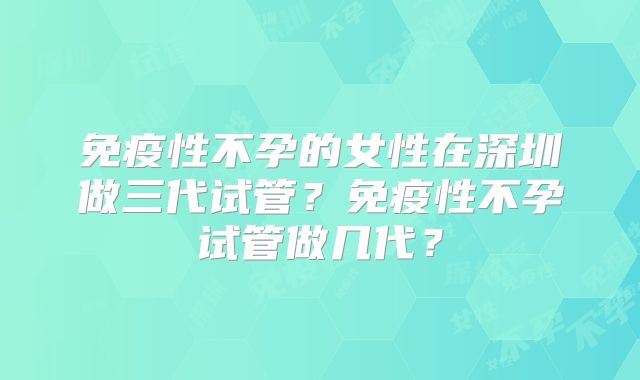 免疫性不孕的女性在深圳做三代试管？免疫性不孕试管做几代？