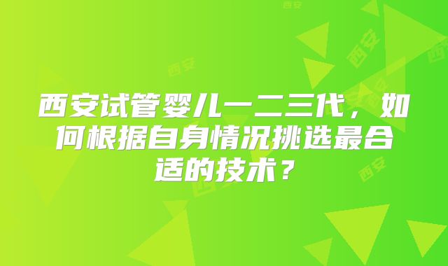 西安试管婴儿一二三代，如何根据自身情况挑选最合适的技术？