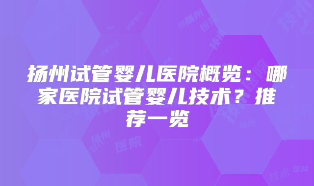 扬州试管婴儿医院概览：哪家医院试管婴儿技术？推荐一览