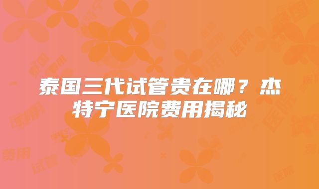泰国三代试管贵在哪?杰特宁医院费用揭秘