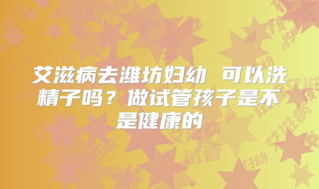 艾滋病去潍坊妇幼 可以洗精子吗？做试管孩子是不是健康的