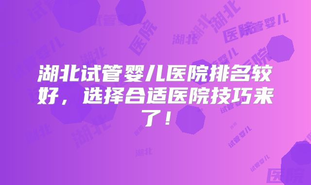 湖北试管婴儿医院排名较好,选择合适医院技巧来了!