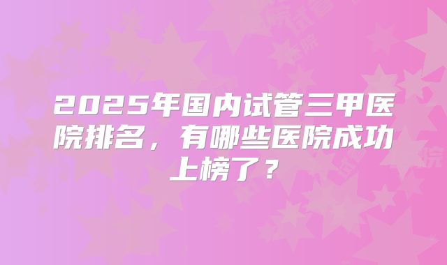 2025年国内试管三甲医院排名，有哪些医院成功上榜了？