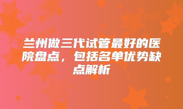 兰州做三代试管最好的医院盘点,包括名单优势缺点解析