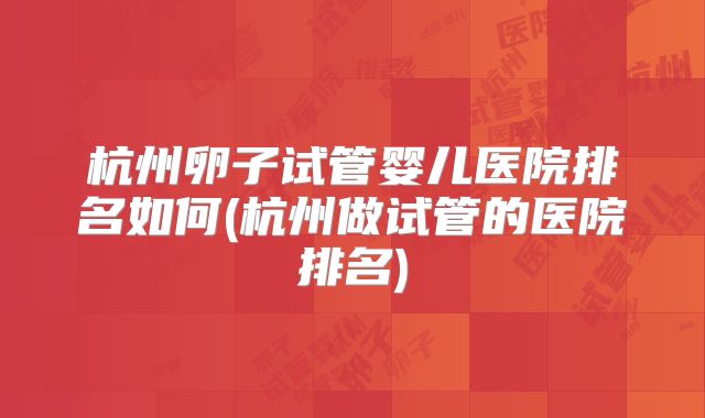 杭州卵子试管婴儿医院排名如何(杭州做试管的医院排名)