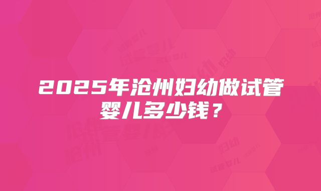 2025年沧州妇幼做试管婴儿多少钱？