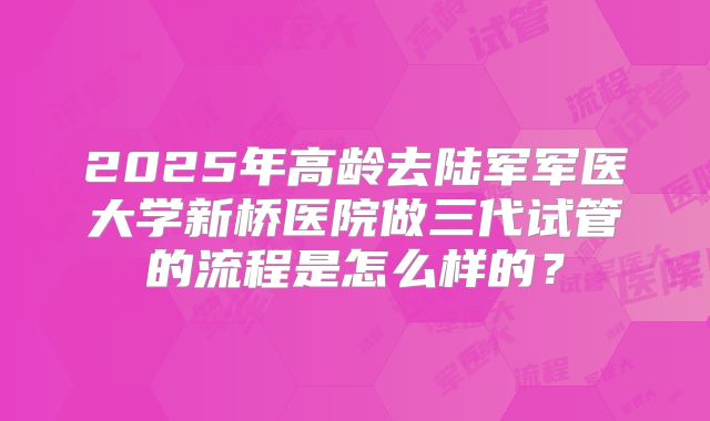 2025年高龄去陆军军医大学新桥医院做三代试管的流程是怎么样的?