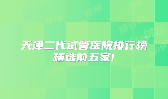 天津二代试管医院排行榜精选前五家!