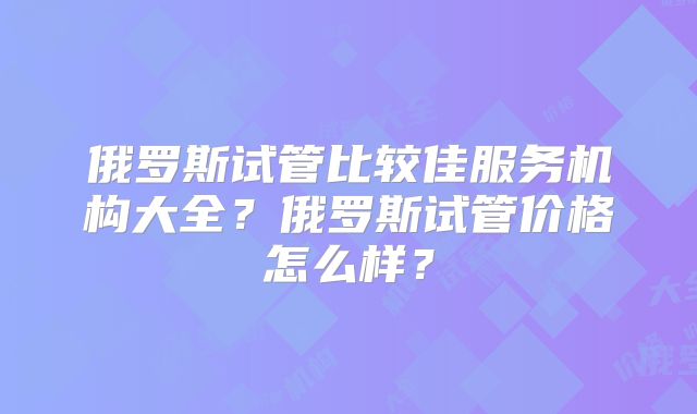 俄罗斯试管比较佳服务机构大全？俄罗斯试管价格怎么样？