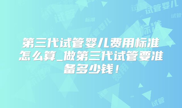第三代试管婴儿费用标准怎么算_做第三代试管要准备多少钱!
