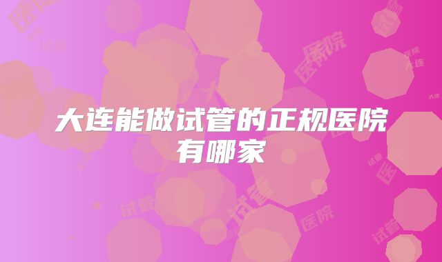 大连能做试管的正规医院有哪家
