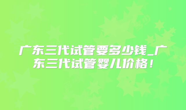 广东三代试管要多少钱_广东三代试管婴儿价格!