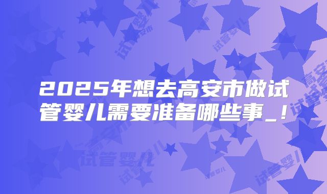 2025年想去高安市做试管婴儿需要准备哪些事_！