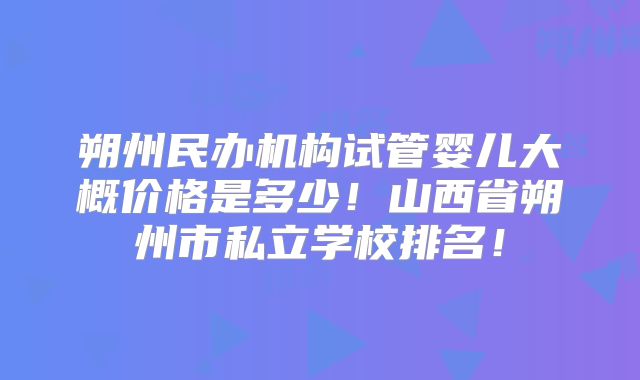朔州民办机构试管婴儿大概价格是多少！山西省朔州市私立学校排名！