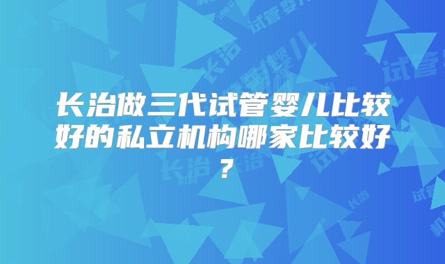 长治做三代试管婴儿比较好的私立机构哪家比较好？