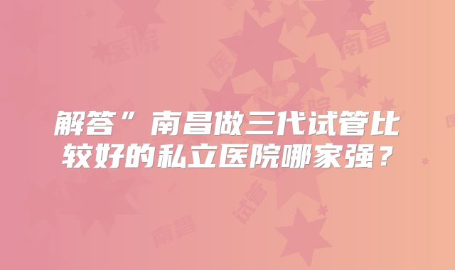 解答”南昌做三代试管比较好的私立医院哪家强？