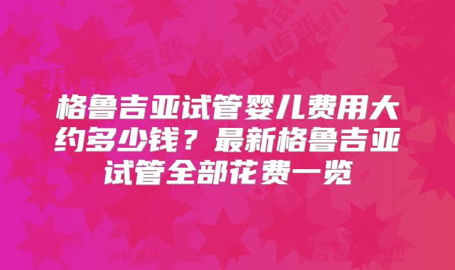 格鲁吉亚试管婴儿费用大约多少钱?最新格鲁吉亚试管全部花费一览