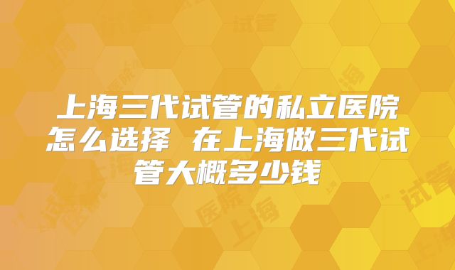 上海三代试管的私立医院怎么选择 在上海做三代试管大概多少钱