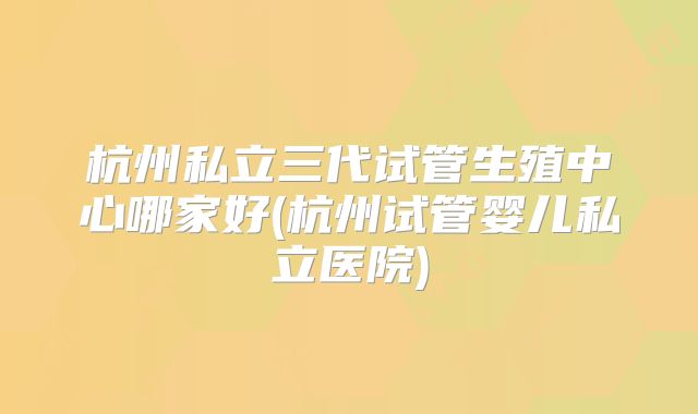 杭州私立三代试管生殖中心哪家好(杭州试管婴儿私立医院)