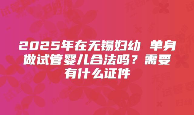2025年在无锡妇幼 单身做试管婴儿合法吗？需要有什么证件